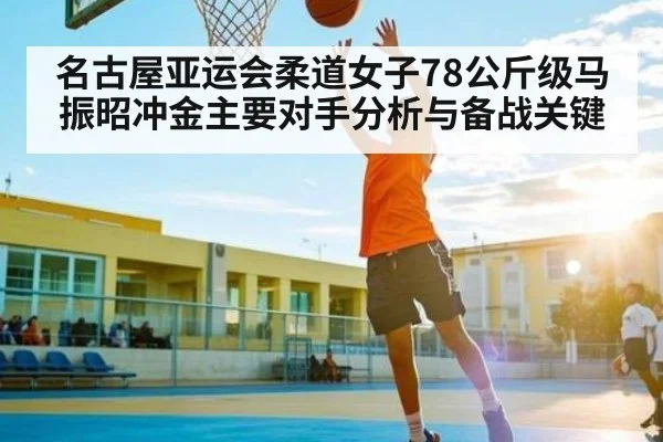 名古屋亚运会柔道女子78公斤级马振昭冲金主要对手分析与备战关键